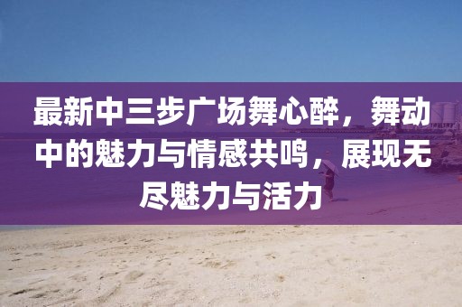 最新中三步廣場(chǎng)舞心醉，舞動(dòng)中的魅力與情感共鳴，展現(xiàn)無(wú)盡魅力與活力