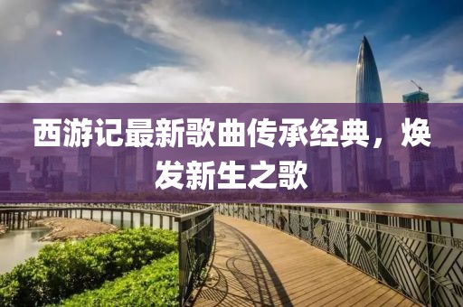 西游記最新歌曲傳承經(jīng)典，煥發(fā)新生之歌