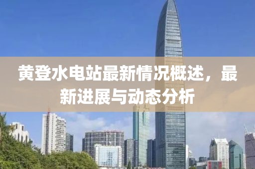 黃登水電站最新情況概述，最新進(jìn)展與動(dòng)態(tài)分析