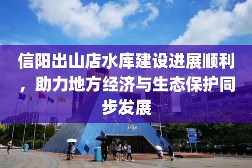 信陽出山店水庫建設(shè)進展順利，助力地方經(jīng)濟與生態(tài)保護同步發(fā)展