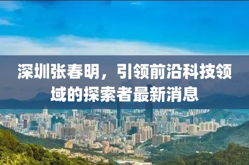 深圳張春明，引領(lǐng)前沿科技領(lǐng)域的探索者最新消息