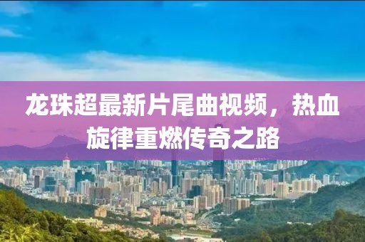 龍珠超最新片尾曲視頻,熱血旋律重燃傳奇之路