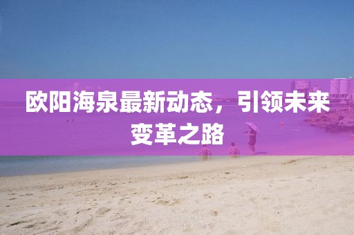 歐陽海泉最新動(dòng)態(tài)，引領(lǐng)未來變革之路