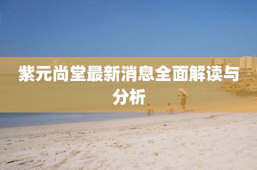 紫元尚堂最新消息全面解讀與分析