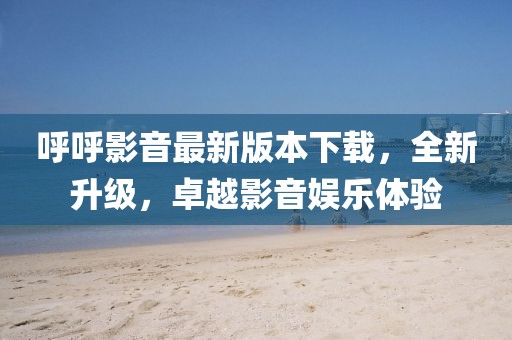 呼呼影音最新版本下載，全新升級，卓越影音娛樂體驗