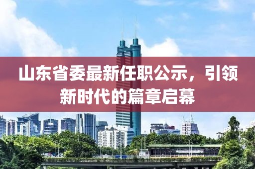 山東省委最新任職公示，引領(lǐng)新時(shí)代的篇章啟幕