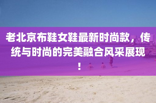 老北京布鞋女鞋最新時(shí)尚款，傳統(tǒng)與時(shí)尚的完美融合風(fēng)采展現(xiàn)！