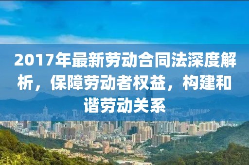 2017年最新勞動合同法深度解析，保障勞動者權(quán)益，構(gòu)建和諧勞動關(guān)系