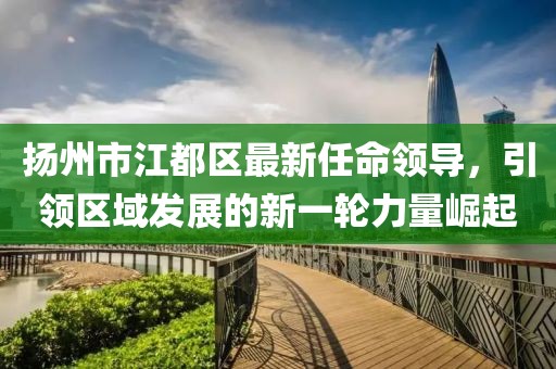 揚(yáng)州市江都區(qū)最新任命領(lǐng)導(dǎo)，引領(lǐng)區(qū)域發(fā)展的新一輪力量崛起