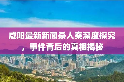 咸陽最新新聞殺人案深度探究，事件背后的真相揭秘