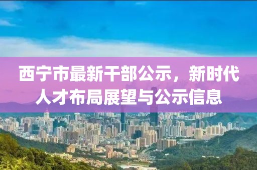 西寧市最新干部公示，新時(shí)代人才布局展望與公示信息