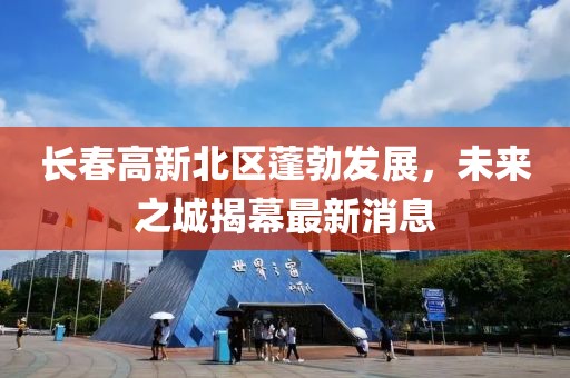 長(zhǎng)春高新北區(qū)蓬勃發(fā)展，未來之城揭幕最新消息