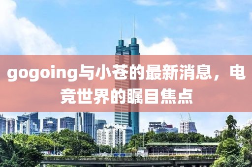 gogoing與小蒼的最新消息，電競(jìng)世界的矚目焦點(diǎn)