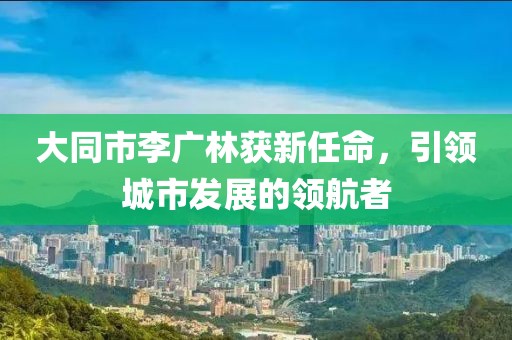 大同市李廣林獲新任命，引領(lǐng)城市發(fā)展的領(lǐng)航者