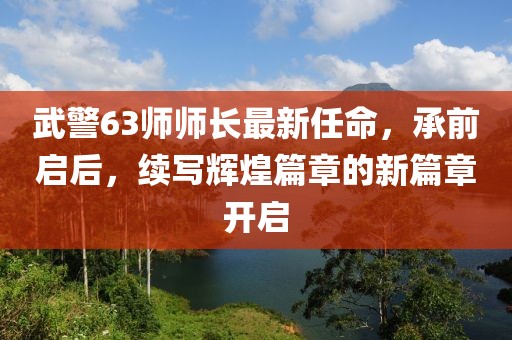 武警63師師長(zhǎng)最新任命，承前啟后，續(xù)寫輝煌篇章的新篇章開啟