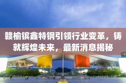 贛榆鑌鑫特鋼引領(lǐng)行業(yè)變革，鑄就輝煌未來(lái)，最新消息揭秘