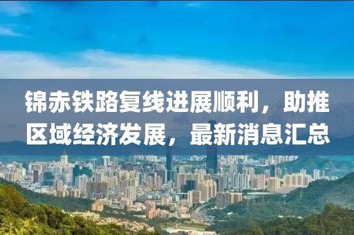 錦赤鐵路復(fù)線進(jìn)展順利，助推區(qū)域經(jīng)濟(jì)發(fā)展，最新消息匯總
