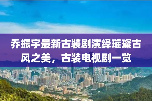 喬振宇最新古裝劇演繹璀璨古風(fēng)之美，古裝電視劇一覽