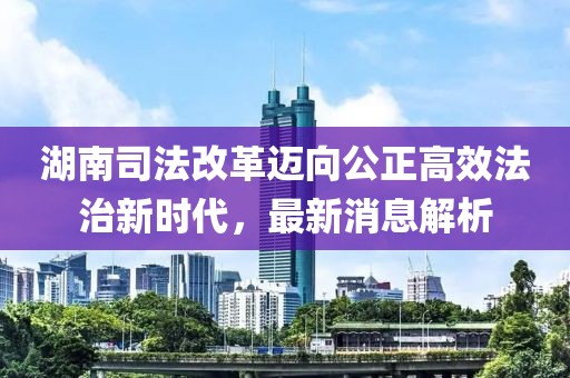 湖南司法改革邁向公正高效法治新時代，最新消息解析