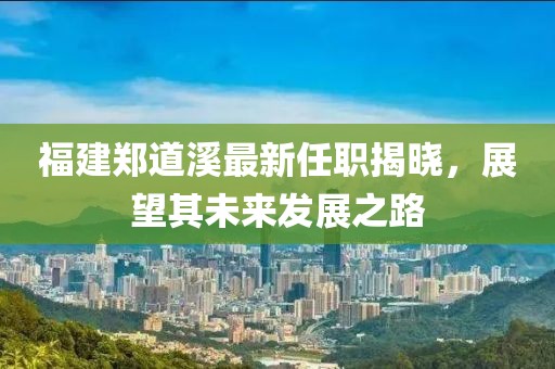 福建鄭道溪最新任職揭曉，展望其未來發(fā)展之路