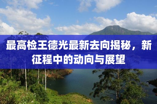 最高檢王德光最新去向揭秘，新征程中的動(dòng)向與展望