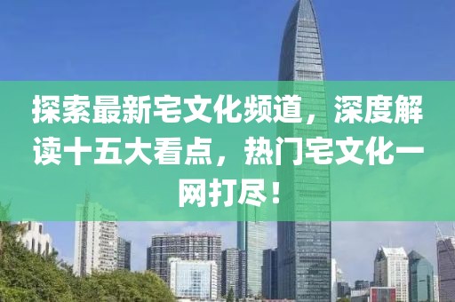 探索最新宅文化頻道，深度解讀十五大看點，熱門宅文化一網(wǎng)打盡！