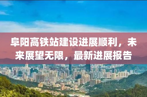 阜陽高鐵站建設進展順利，未來展望無限，最新進展報告