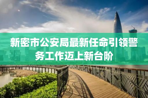 新密市公安局最新任命引領(lǐng)警務(wù)工作邁上新臺階