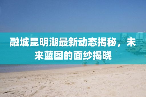 融城昆明湖最新動(dòng)態(tài)揭秘，未來(lái)藍(lán)圖的面紗揭曉