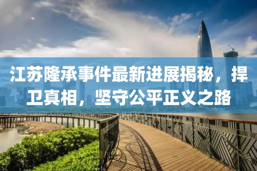 江蘇隆承事件最新進(jìn)展揭秘，捍衛(wèi)真相，堅守公平正義之路