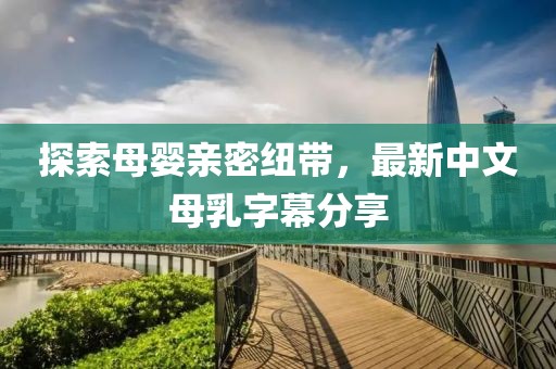探索母嬰親密紐帶，最新中文母乳字幕分享
