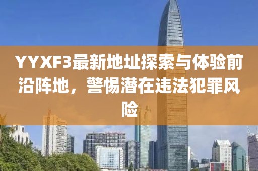YYXF3最新地址探索與體驗(yàn)前沿陣地，警惕潛在違法犯罪風(fēng)險(xiǎn)