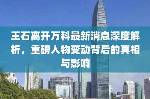 王石離開(kāi)萬(wàn)科最新消息深度解析，重磅人物變動(dòng)背后的真相與影響