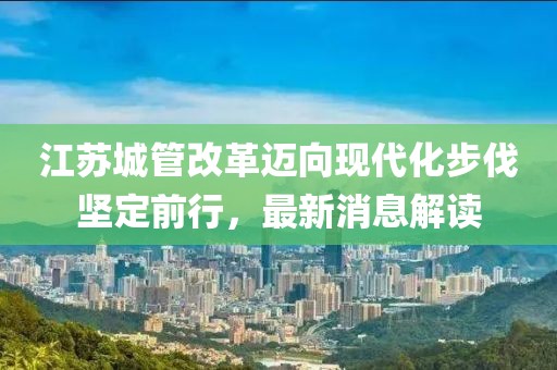 江蘇城管改革邁向現(xiàn)代化步伐堅定前行，最新消息解讀