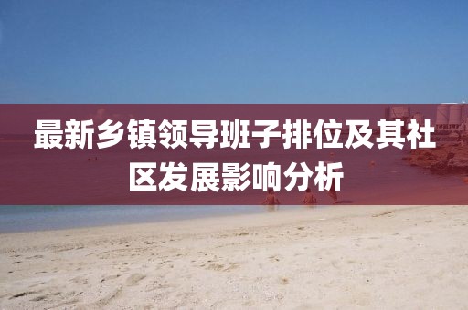 最新鄉(xiāng)鎮(zhèn)領導班子排位及其社區(qū)發(fā)展影響分析