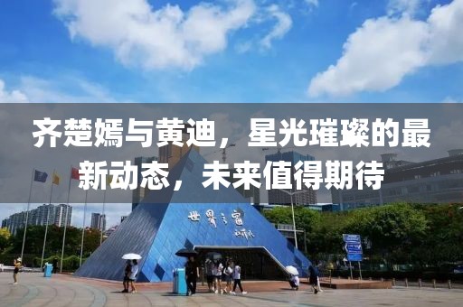 齊楚嫣與黃迪，星光璀璨的最新動態(tài)，未來值得期待