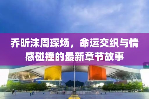 喬昕沫周琛煬，命運交織與情感碰撞的最新章節(jié)故事
