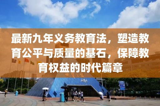 最新九年義務(wù)教育法，塑造教育公平與質(zhì)量的基石，保障教育權(quán)益的時代篇章