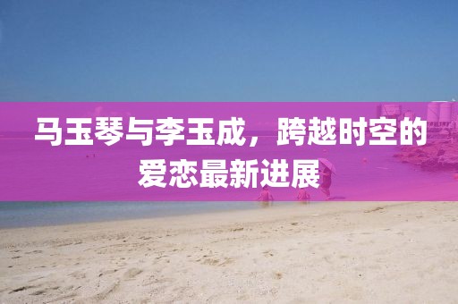 馬玉琴與李玉成，跨越時空的愛戀最新進(jìn)展