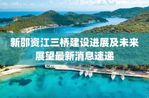 新邵資江三橋建設(shè)進(jìn)展及未來展望最新消息速遞