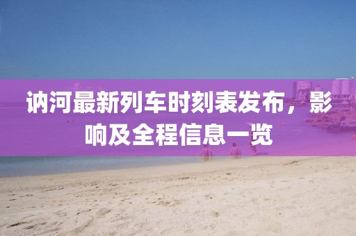 訥河最新列車時(shí)刻表發(fā)布，影響及全程信息一覽