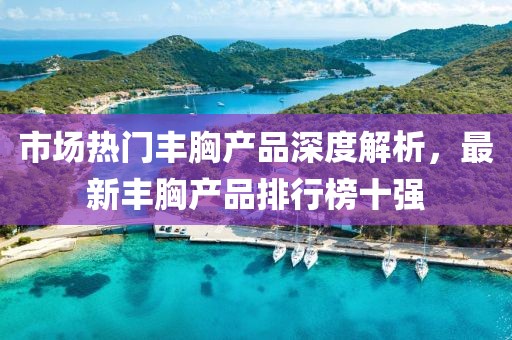 市場(chǎng)熱門(mén)豐胸產(chǎn)品深度解析，最新豐胸產(chǎn)品排行榜十強(qiáng)