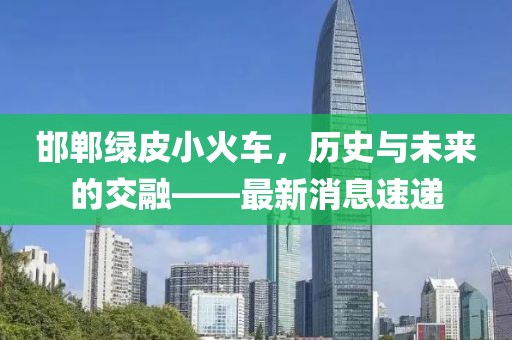 邯鄲綠皮小火車，歷史與未來(lái)的交融——最新消息速遞