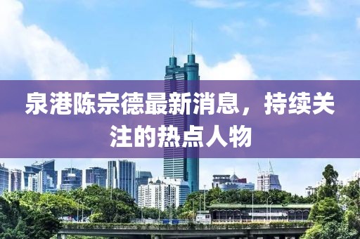泉港陳宗德最新消息，持續(xù)關(guān)注的熱點(diǎn)人物