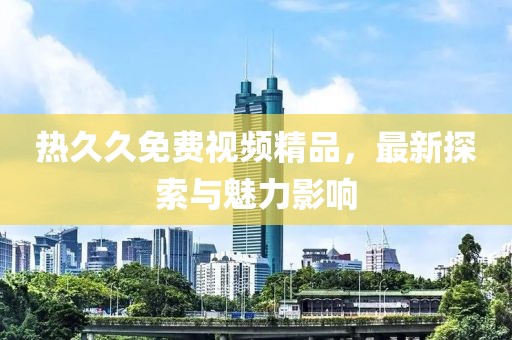 熱久久免費(fèi)視頻精品，最新探索與魅力影響