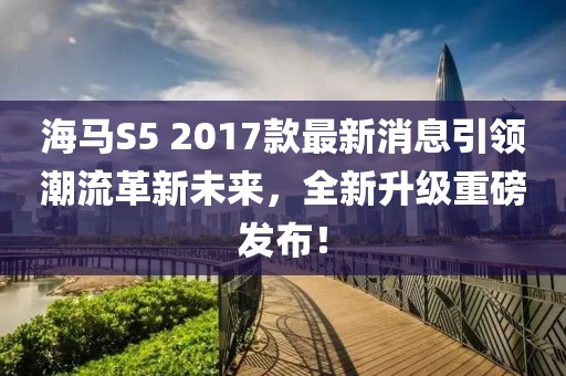 海馬S5 2017款最新消息引領(lǐng)潮流革新未來，全新升級(jí)重磅發(fā)布！