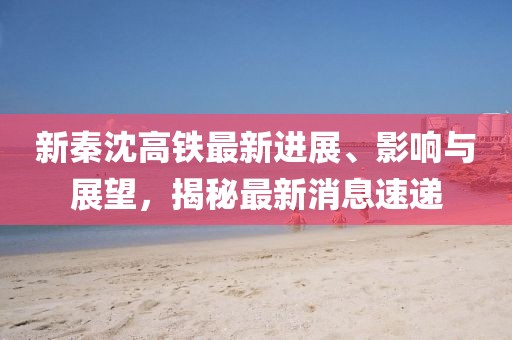 新秦沈高鐵最新進(jìn)展、影響與展望，揭秘最新消息速遞