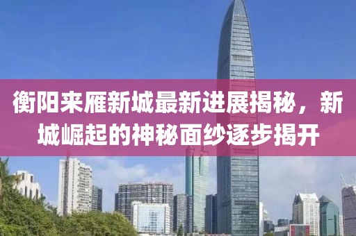衡陽來雁新城最新進(jìn)展揭秘，新城崛起的神秘面紗逐步揭開
