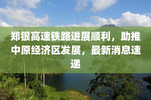 鄭銀高速鐵路進展順利，助推中原經濟區(qū)發(fā)展，最新消息速遞