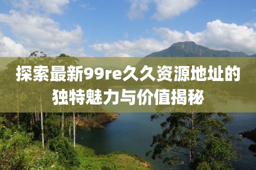 探索最新99re久久資源地址的獨特魅力與價值揭秘